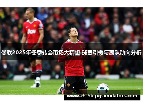 曼联2025年冬季转会市场大猜想 球员引援与离队动向分析