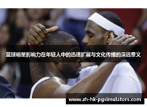 篮球明星影响力在年轻人中的迅速扩展与文化传播的深远意义