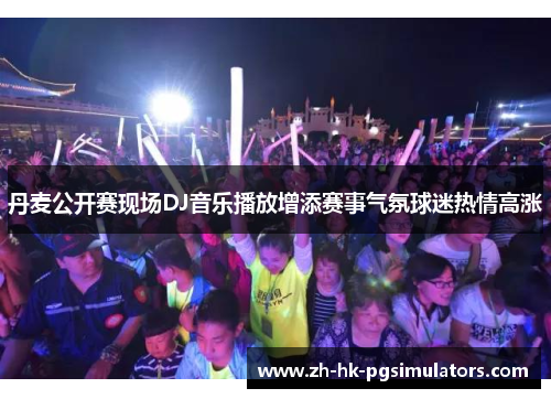 丹麦公开赛现场DJ音乐播放增添赛事气氛球迷热情高涨