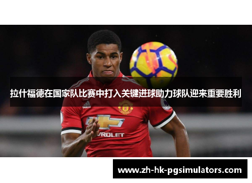 拉什福德在国家队比赛中打入关键进球助力球队迎来重要胜利