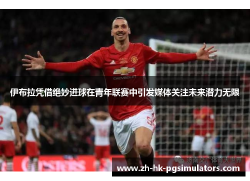 伊布拉凭借绝妙进球在青年联赛中引发媒体关注未来潜力无限