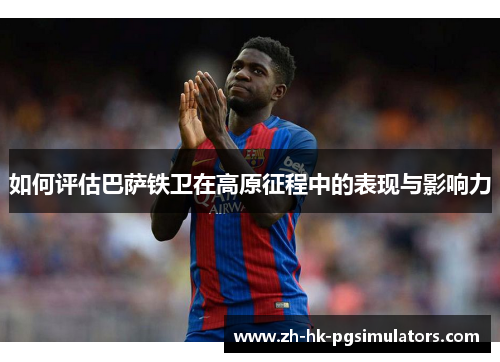 如何评估巴萨铁卫在高原征程中的表现与影响力