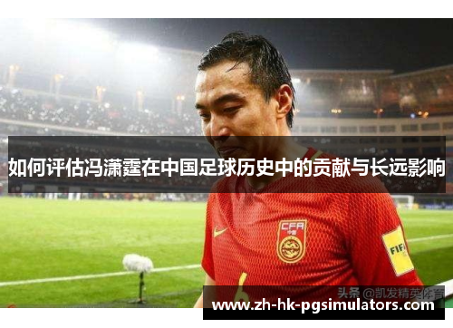 如何评估冯潇霆在中国足球历史中的贡献与长远影响
