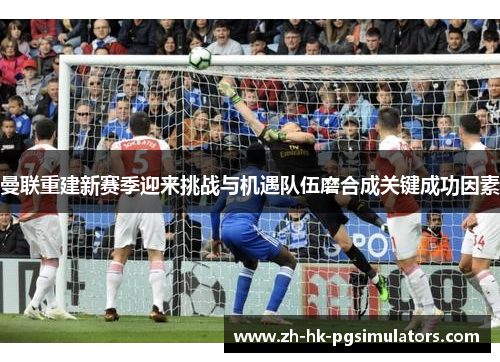 曼联重建新赛季迎来挑战与机遇队伍磨合成关键成功因素