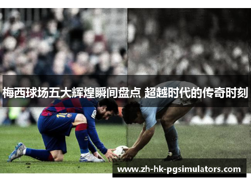 梅西球场五大辉煌瞬间盘点 超越时代的传奇时刻
