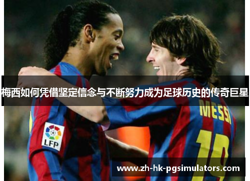梅西如何凭借坚定信念与不断努力成为足球历史的传奇巨星