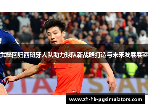 武磊回归西班牙人队助力球队新战略打造与未来发展展望