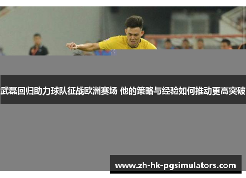 武磊回归助力球队征战欧洲赛场 他的策略与经验如何推动更高突破