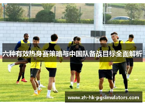 六种有效热身赛策略与中国队备战目标全面解析
