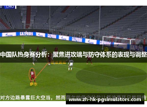 中国队热身赛分析：聚焦进攻端与防守体系的表现与调整