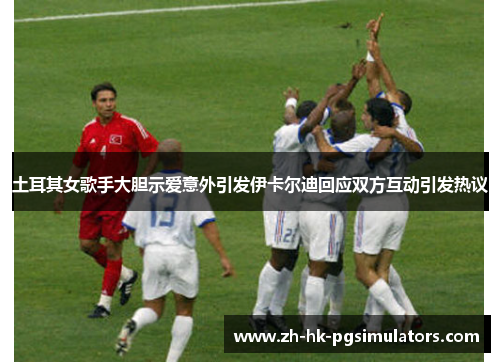 土耳其女歌手大胆示爱意外引发伊卡尔迪回应双方互动引发热议