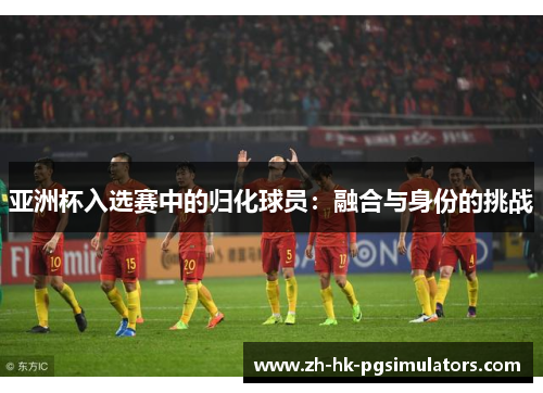 亚洲杯入选赛中的归化球员：融合与身份的挑战