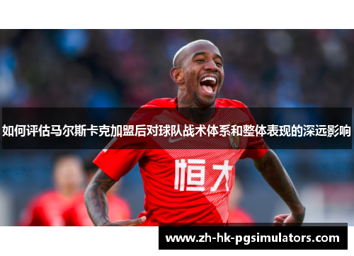 如何评估马尔斯卡克加盟后对球队战术体系和整体表现的深远影响