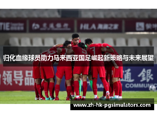 归化血缘球员助力马来西亚国足崛起新策略与未来展望