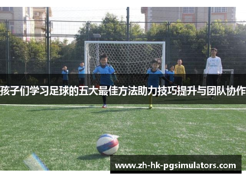 孩子们学习足球的五大最佳方法助力技巧提升与团队协作
