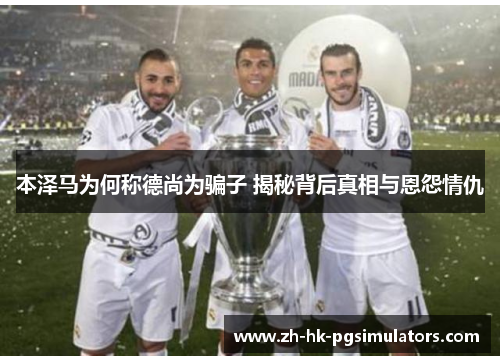 本泽马为何称德尚为骗子 揭秘背后真相与恩怨情仇