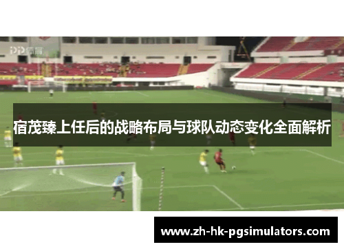 宿茂臻上任后的战略布局与球队动态变化全面解析