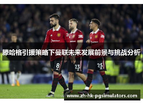 滕哈格引援策略下曼联未来发展前景与挑战分析