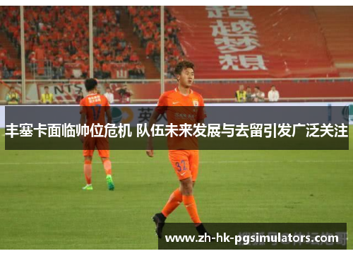 丰塞卡面临帅位危机 队伍未来发展与去留引发广泛关注