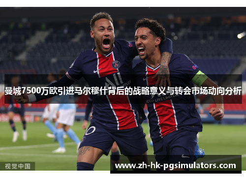 曼城7500万欧引进马尔穆什背后的战略意义与转会市场动向分析