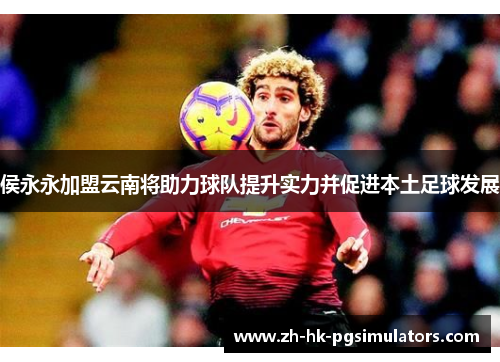侯永永加盟云南将助力球队提升实力并促进本土足球发展