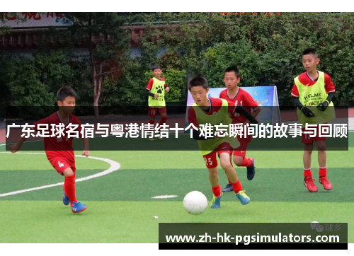 广东足球名宿与粤港情结十个难忘瞬间的故事与回顾