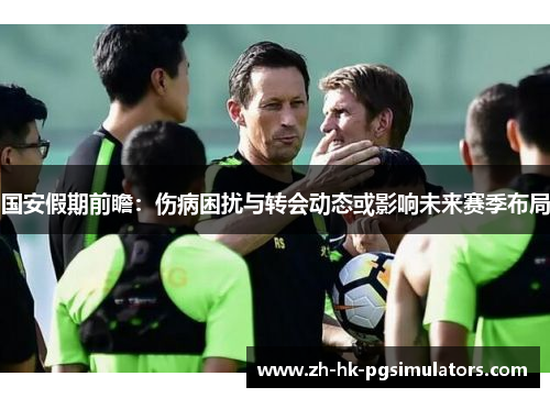 国安假期前瞻：伤病困扰与转会动态或影响未来赛季布局