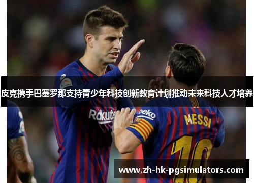 皮克携手巴塞罗那支持青少年科技创新教育计划推动未来科技人才培养