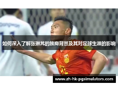 如何深入了解张琳芃的族裔背景及其对足球生涯的影响