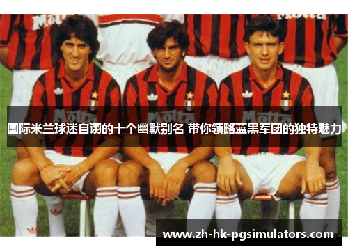 国际米兰球迷自诩的十个幽默别名 带你领略蓝黑军团的独特魅力