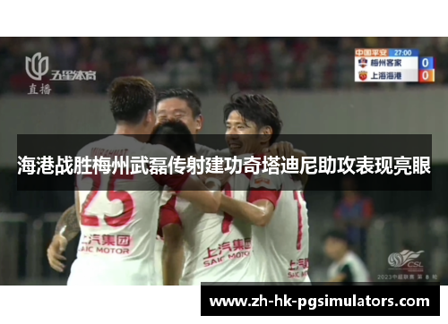 海港战胜梅州武磊传射建功奇塔迪尼助攻表现亮眼