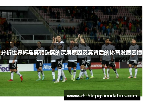 分析世界杯马其顿缺席的深层原因及其背后的体育发展困境