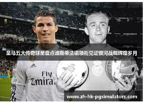 皇马五大传奇球星盘点迪斯蒂法诺领衔见证银河战舰辉煌岁月