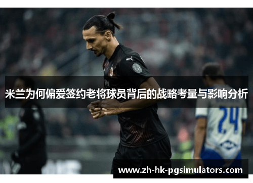 米兰为何偏爱签约老将球员背后的战略考量与影响分析