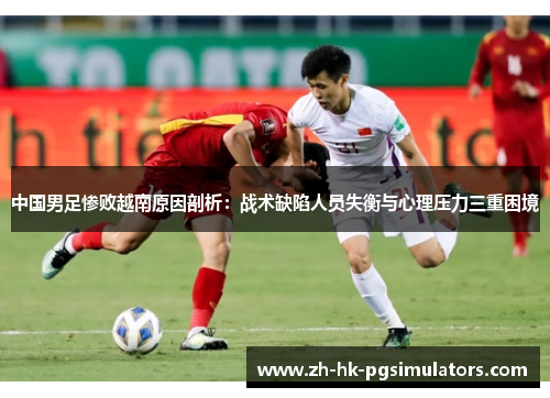 中国男足惨败越南原因剖析：战术缺陷人员失衡与心理压力三重困境