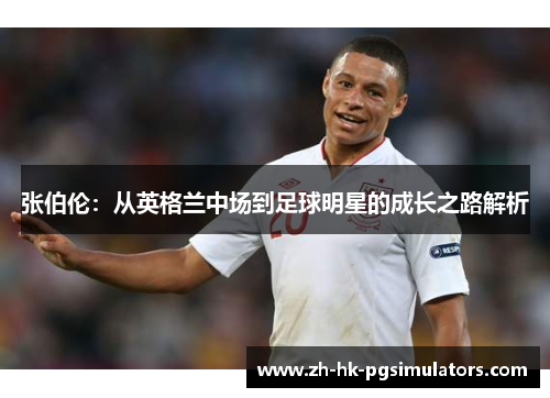 张伯伦：从英格兰中场到足球明星的成长之路解析