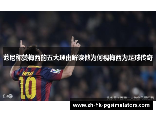 范尼称赞梅西的五大理由解读他为何视梅西为足球传奇