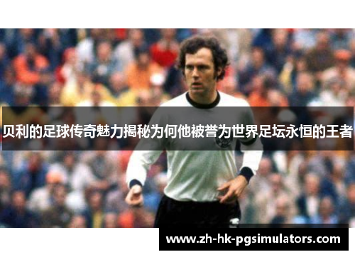 贝利的足球传奇魅力揭秘为何他被誉为世界足坛永恒的王者