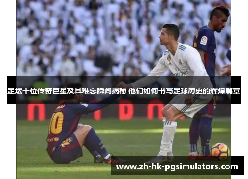 足坛十位传奇巨星及其难忘瞬间揭秘 他们如何书写足球历史的辉煌篇章