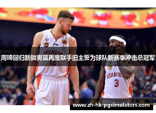 周琦回归新疆男篮再度联手旧主誓为球队新赛季冲击总冠军