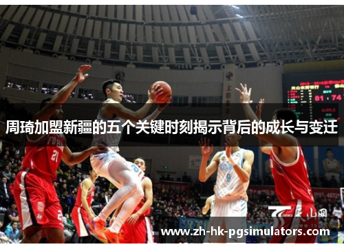 周琦加盟新疆的五个关键时刻揭示背后的成长与变迁