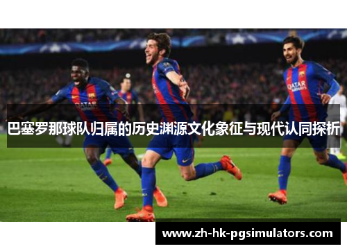 巴塞罗那球队归属的历史渊源文化象征与现代认同探析